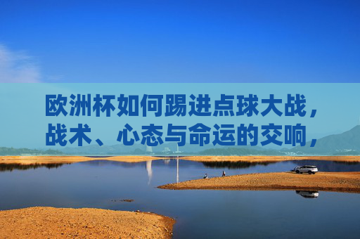 欧洲杯如何踢进点球大战，战术、心态与命运的交响，欧洲杯点球战，战术、心态与命运的交响