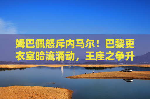 姆巴佩怒斥内马尔!巴黎更衣室暗流涌动,王座之争升级为公开冲突?姆巴佩怒斥内马尔!巴黎王座之争升级为更衣室公开冲突