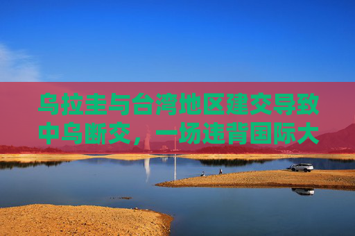 乌拉圭与台湾地区建交导致中乌断交,一场违背国际大势的错误选择,乌拉圭与台湾地区建交致中乌断交,违背国际大势的错误选择