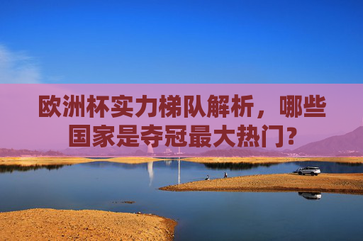 欧洲杯实力梯队解析,哪些国家是夺冠最大热门?