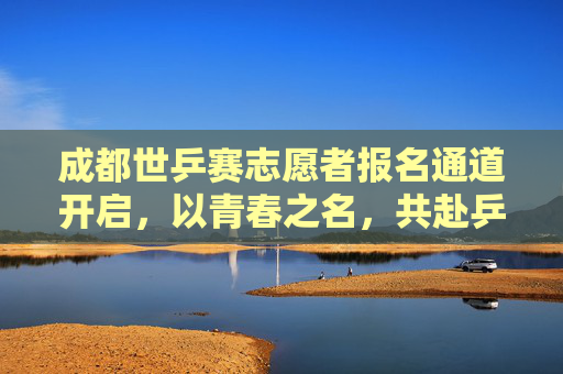 成都世乒赛志愿者报名通道开启,以青春之名,共赴乒乓之约!成都世乒赛志愿者报名开启,以青春之名共赴乒乓之约
