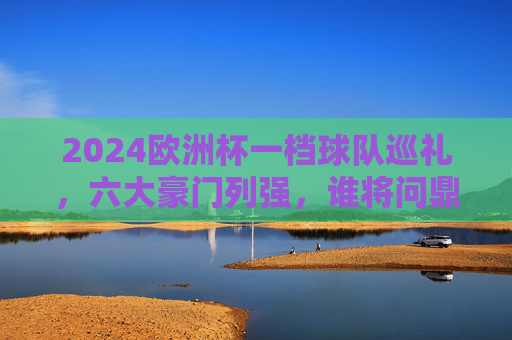 2024欧洲杯一档球队巡礼，六大豪门列强，谁将问鼎欧洲？2024欧洲杯六大豪门巡礼，谁将问鼎欧洲？
