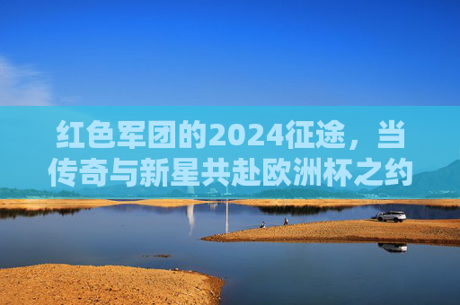 红色军团的2024征途,当传奇与新星共赴欧洲杯之约,红色军团2024征途,传奇新星共赴欧洲杯之约