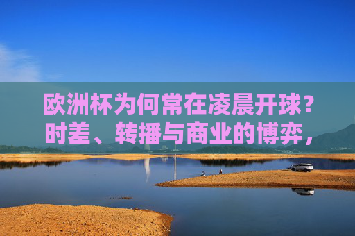 欧洲杯为何常在凌晨开球？时差、转播与商业的博弈，欧洲杯凌晨开球，时差、转播与商业的博弈