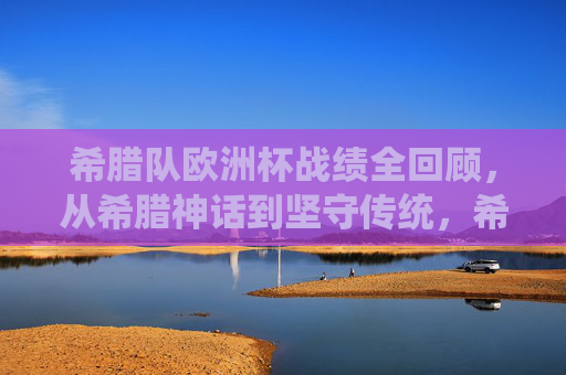 希腊队欧洲杯战绩全回顾，从希腊神话到坚守传统，希腊队欧洲杯战绩回顾，从神话荣光到传统坚守