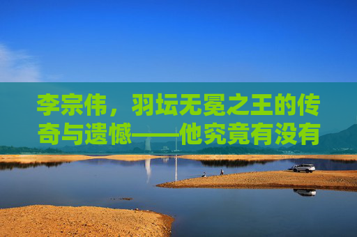 李宗伟,羽坛无冕之王的传奇与遗憾——他究竟有没有世界冠军?李宗伟,羽坛无冕之王的传奇、遗憾与冠军之问