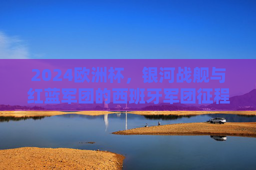 2024欧洲杯，银河战舰与红蓝军团的西班牙军团征程，2024欧洲杯，银河战舰与红蓝军团的西班牙征程