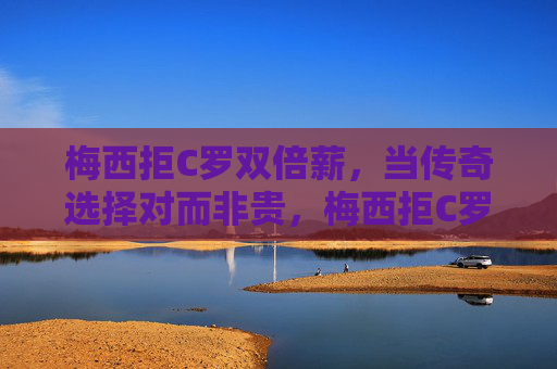 梅西拒C罗双倍薪，当传奇选择对而非贵，梅西拒C罗双倍薪，传奇选择对而非贵