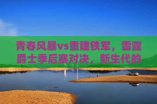 青春风暴vs重建铁军,雷霆爵士季后赛对决,新生代的王座试金石