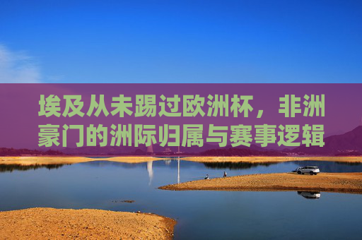 埃及从未踢过欧洲杯,非洲豪门的洲际归属与赛事逻辑,埃及从未踢欧洲杯,非洲豪门的洲际归属逻辑