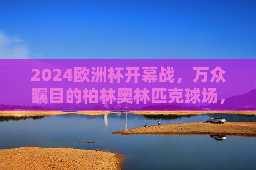 2024欧洲杯开幕战，万众瞩目的柏林奥林匹克球场，2024欧洲杯开幕战，万众瞩目的柏林奥林匹克球场