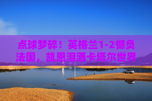 点球梦碎!英格兰1-2憾负法国,凯恩泪洒卡塔尔世界杯,凯恩罚失点球,英格兰1-2憾负法国,卡塔尔世界杯梦碎