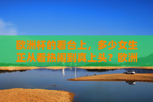 欧洲杯的看台上,多少女生正从看热闹到真上头?欧洲杯看台,女生看热闹到真上头