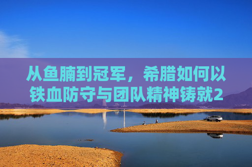 从鱼腩到冠军，希腊如何以铁血防守与团队精神铸就2004欧洲杯神话，希腊铁血防守与团队精神，2004欧洲杯从鱼腩到冠军