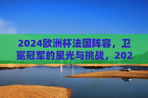 2024欧洲杯法国阵容，卫冕冠军的星光与挑战，2024欧洲杯法国阵容，卫冕冠军的星光与挑战