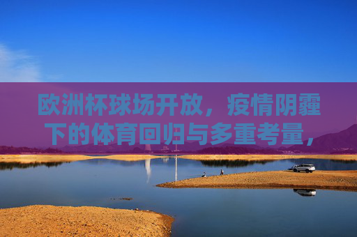 欧洲杯球场开放,疫情阴霾下的体育回归与多重考量,欧洲杯球场开放,疫情阴霾下体育回归的多重考量