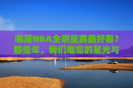 哪届NBA全明星赛最好看?那些年,我们难忘的星光与激情,难忘NBA全明星,星光与激情的巅峰时刻