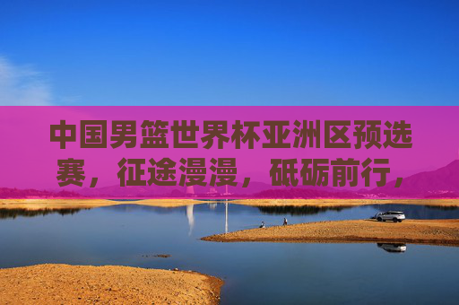 中国男篮世界杯亚洲区预选赛,征途漫漫,砥砺前行,中国男篮世界杯亚预赛,征途漫漫砥砺前行