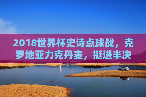 2018世界杯史诗点球战，克罗地亚力克丹麦，挺进半决赛，2018世界杯史诗点球战，克罗地亚力克丹麦挺进半决赛