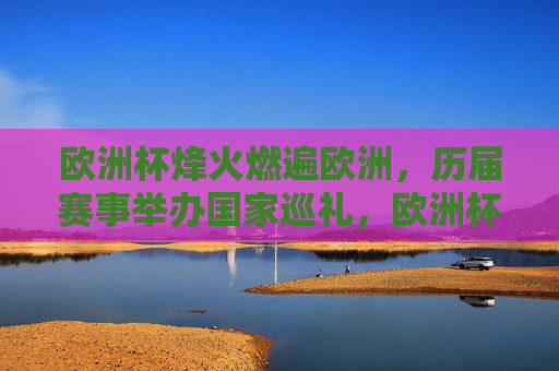 欧洲杯烽火燃遍欧洲，历届赛事举办国家巡礼，欧洲杯烽火燃遍欧洲，历届赛事举办国家巡礼