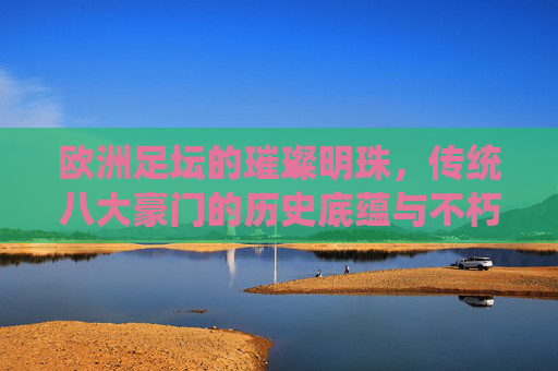 欧洲足坛的璀璨明珠，传统八大豪门的历史底蕴与不朽传奇，欧洲足坛豪门明珠，历史底蕴与不朽传奇