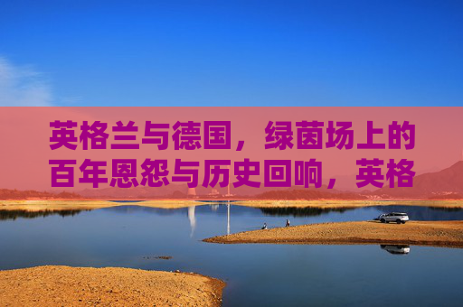 英格兰与德国，绿茵场上的百年恩怨与历史回响，英格兰与德国，绿茵场上的百年恩怨与历史回响