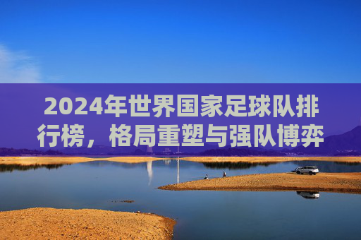 2024年世界国家足球队排行榜，格局重塑与强队博弈，2024年世界国家足球队排行榜，格局重塑与强队博弈