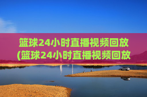 篮球24小时直播视频回放(篮球24小时直播视频回放在哪看)