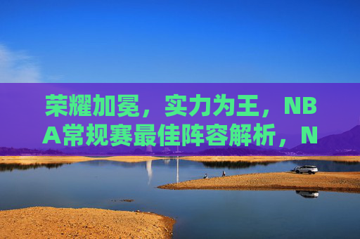 荣耀加冕，实力为王，NBA常规赛最佳阵容解析，NBA常规赛最佳阵容，荣耀加冕，实力为王