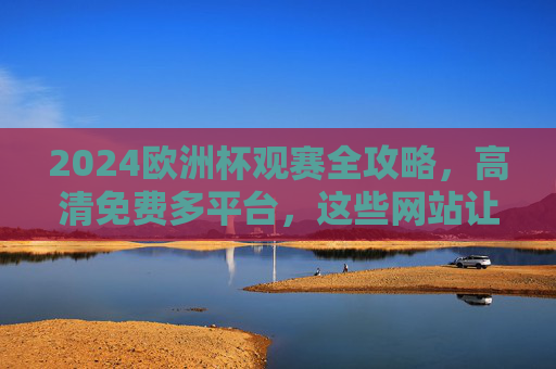 2024欧洲杯观赛全攻略,高清免费多平台,这些网站让你看个过瘾!