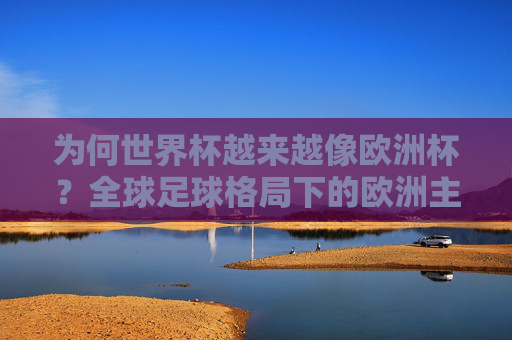 为何世界杯越来越像欧洲杯?全球足球格局下的欧洲主导之路,世界杯欧洲化,欧洲主导下的全球足球格局