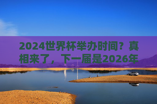 2024世界杯举办时间？真相来了，下一届是2026年！2024世界杯举办时间？真相来了，下一届是2026年！