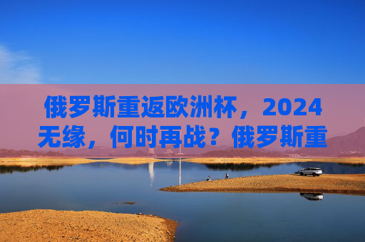 俄罗斯重返欧洲杯,2024无缘,何时再战?俄罗斯重返欧洲杯无缘2024,再战待何时?