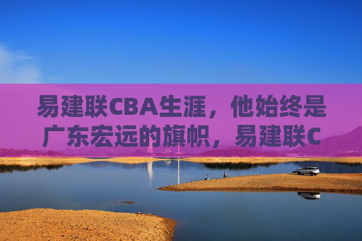 易建联CBA生涯,他始终是广东宏远的旗帜,易建联CBA生涯,广东宏远的永恒旗帜