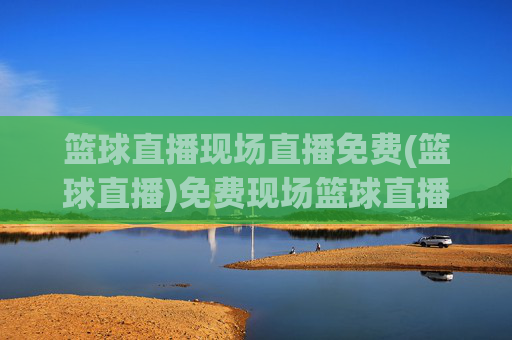 篮球直播现场直播免费(篮球直播)免费现场篮球直播