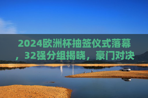 2024欧洲杯抽签仪式落幕，32强分组揭晓，豪门对决与黑马悬念并存，2024欧洲杯抽签，32强分组揭晓，豪门对决黑马悬念并存