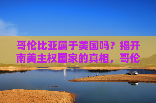 哥伦比亚属于美国吗?揭开南美主权国家的真相,哥伦比亚属于美国吗?揭开南美主权国家的真相