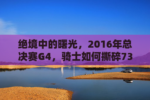 绝境中的曙光,2016年总决赛G4,骑士如何撕碎73胜神话?绝境中的曙光,2016总决赛G4骑士撕碎73胜神话