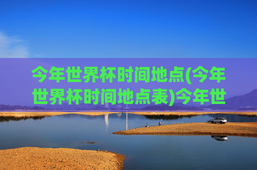 今年世界杯时间地点(今年世界杯时间地点表)今年世界杯时间地点表