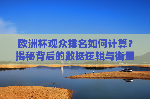欧洲杯观众排名如何计算?揭秘背后的数据逻辑与衡量标准,揭秘欧洲杯观众排名的数据逻辑与衡量标准
