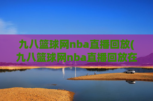 九八篮球网nba直播回放(九八篮球网nba直播回放在线观看)