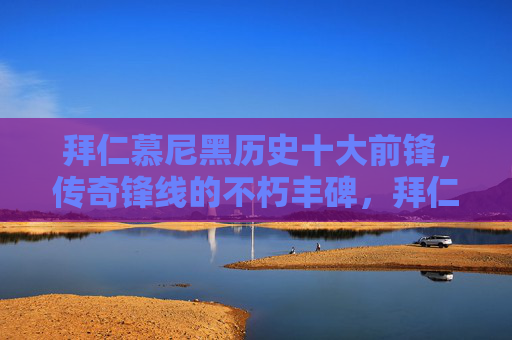 拜仁慕尼黑历史十大前锋，传奇锋线的不朽丰碑，拜仁慕尼黑历史十大前锋，传奇锋线的不朽丰碑