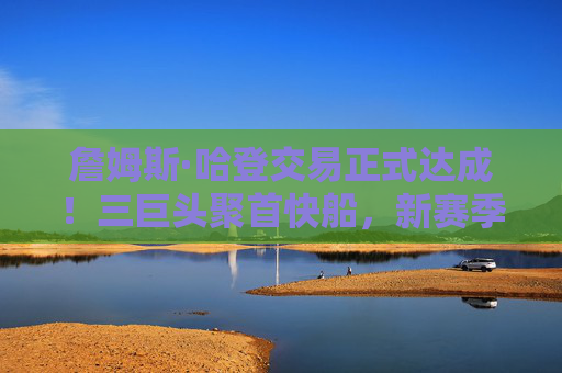 詹姆斯·哈登交易正式达成!三巨头聚首快船,新赛季剑指总冠军?哈登交易正式达成!快船三巨头合体,新赛季剑指总冠军?