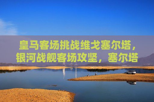 皇马客场挑战维戈塞尔塔，银河战舰客场攻坚，塞尔塔主场阻击战，皇马客场攻坚塞尔塔，塞尔塔主场阻击战