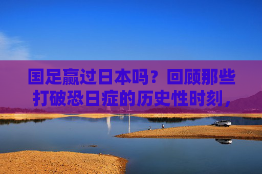 国足赢过日本吗?回顾那些打破恐日症的历史性时刻,国足赢过日本吗?回顾打破恐日症的历史性时刻