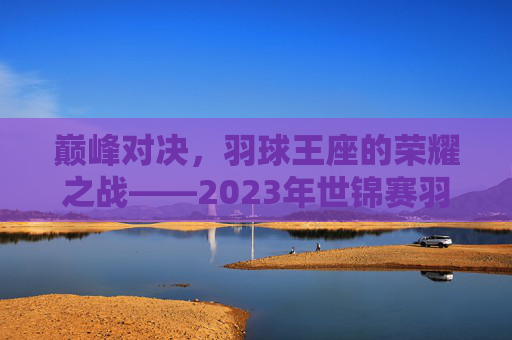 巅峰对决,羽球王座的荣耀之战——2023年世锦赛羽毛球决赛纪实,巅峰对决,羽球王座的荣耀之战——2023年世锦赛羽毛球决赛纪实