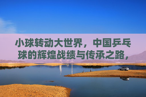 小球转动大世界,中国乒乓球的辉煌战绩与传承之路,小球转动大世界,中国乒乓球的辉煌战绩与传承之路