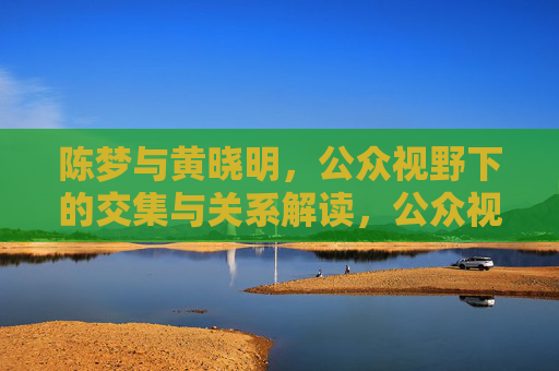 陈梦与黄晓明,公众视野下的交集与关系解读,公众视野下陈梦与黄晓明的交集与关系解读