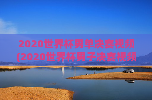 2020世界杯男单决赛视频(2020世界杯男子决赛视频)2020世界杯男单决赛视频