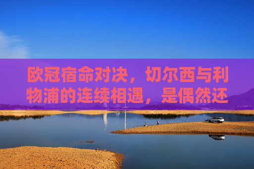 欧冠宿命对决，切尔西与利物浦的连续相遇，是偶然还是必然？欧冠宿命对决，切尔西与利物浦连续相遇，偶然还是必然？
